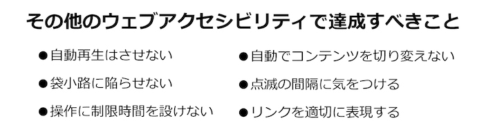 画像:その他のウェブアクセシビリティで達成すべきことの例
●自動再生はさせない
●袋小路に陥らせない
●操作に制限時間を設けない
●自動でコンテンツを切り変えない
●点滅の間隔に気をつける
●リンクを適切に表現する