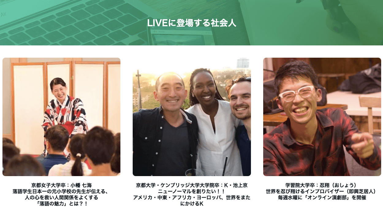 京都女子大学卒の小幡七海さん。落語学生日本一の元小学校の先生が伝える、人の心を救い人間関係をよくする「落語の魅力」とは!?京都大学・ケンブリッジ大学大学院卒のK・池上京さん。ニューノーマルを創りたい!!アメリカ・中東・アフリカ・ヨーロッパ、世界をまたにかけるK。学習院大学卒の忍翔(おしょう)さん。世界を忍び翔けるインプロバイザー(即興芝居人)。毎週水曜に「オンライン演劇部」を開催。