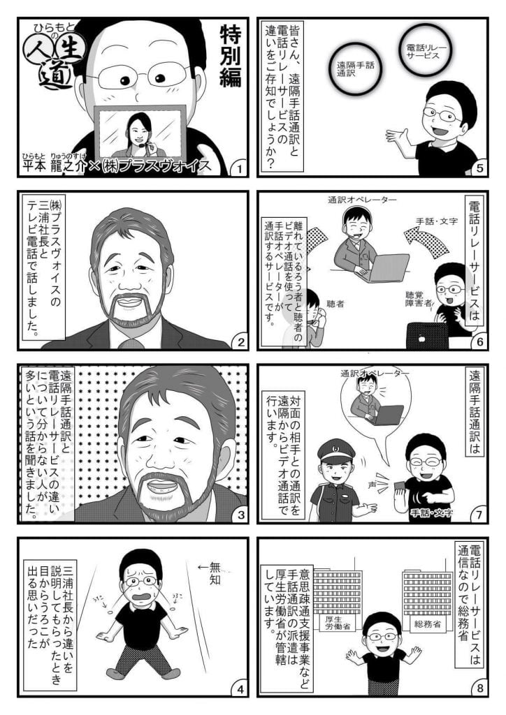 漫画画像。1コマ目:タイトル「ひらもとの人生道」特別編。平本龍之介×株式会社プラスヴォイス。※イラストは、電話オペレーターの写った画面を手に持つ平本さん。
2コマ目:株式会社プラスヴォイスの三浦社長とテレビ電話で話しました。※イラストは、株式会社プラスヴォイスの三浦社長。
3コマ目:遠隔手話通訳と電話リレーサービスの違いについて分からない人が多いという話を聞きました。※イラストは、取材に答える株式会社プラスヴォイスの三浦社長。
4コマ目:三浦社長から違いを説明してもらったとき目からうろこが出る思いだった。※イラストは、両目からうろこが飛び出る平本さん。
5コマ目:皆さん、遠隔手話通訳と電話リレーサービスの違いをご存知でしょうか?※イラストは、解説する平本さん。
6コマ目:電話リレーサービスは、離れているろう者と聴者のビデオ通話を使って手話オペレーターが通訳するサービスです。※イラストは、聴覚障害者(平本さん)と聴者が、通訳オペレーターを介して電話する様子
7コマ目:遠隔手話通訳は、対面の相手との通訳を遠隔からビデオ通話で行います。対面で、聴覚障害者(平本さん)と聴者が、ビデオ通話による通訳オペレーターを介して話す様子。
8コマ目:電話リレーサービスは通信なので総務省、意思疎通支援事業など手話通訳の派遣は厚生労働省が管轄しています。※イラストは、解説する平本さん。