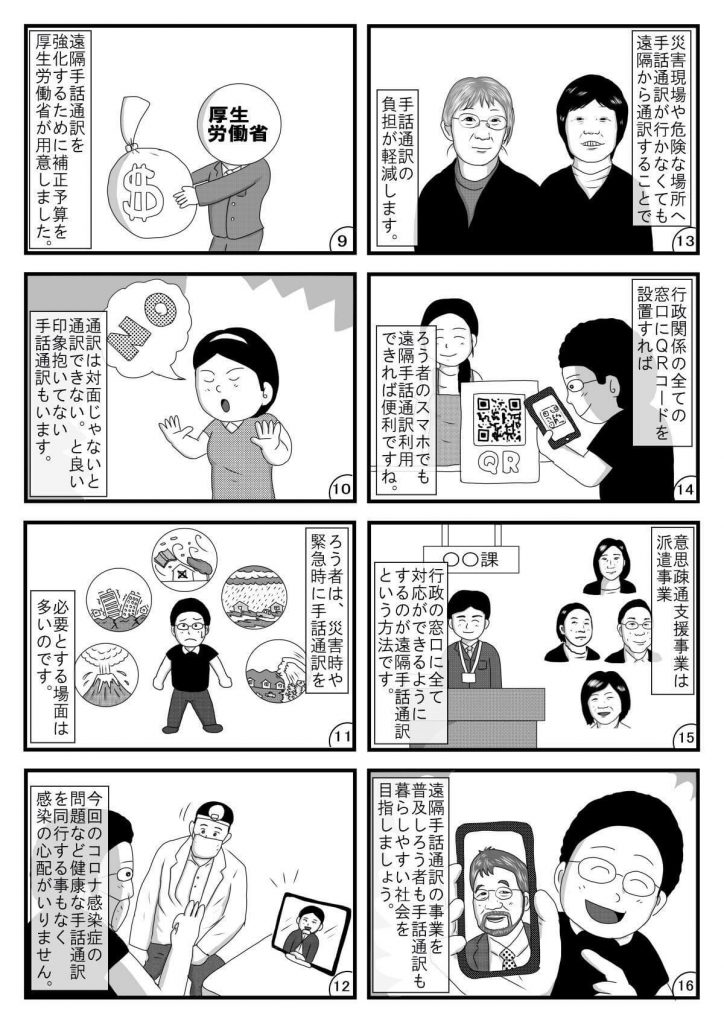 漫画画像。9コマ目:遠隔手話通訳を強化するための補正予算を厚生労働省が用意しました。※イラストは、お金の入った袋を手に持つ厚生労働省の職員。
10コマ目:通訳は対面じゃないと通訳できない。と良い印象を抱いていない手話通訳もいます。※イラストは、「NO」と拒否の態度を示す手話通訳者。
11コマ目:ろう者は、災害時や緊急時に手話通訳を必要とする場面が多いのです。※イラストは、災害を示す絵に囲まれた、困った顔の平本さん。
12コマ目:今回のコロナ感染症の問題など健康な手話通訳を同行する事もなく感染の心配がいりません。※イラストは、遠隔手話通訳を用いて対面で話す聴覚障害者(平本さん)と医者。
13コマ目:災害現場や危険な場所へ手話通訳が行かなくても、遠隔から通訳することで手話通訳の負担が軽減します。※イラストは、2人の手話通訳者。
14コマ目:行政機関の全ての窓口にQRコードを設置すれば、ろう者のスマホでも遠隔手話通訳利用できれば便利ですね。※イラストは、行政機関の窓口でQRコードを読み込む平本さん。
15コマ目:意思疎通支援事業は派遣事業。行政の窓口に全て対応ができるようにするのが遠隔手話通訳という手法です。※イラストは、行政の窓口に立つ職員と、複数の手話通訳者。
16コマ目:遠隔手話通訳の事業を普及しろう者も手話通訳も暮らしやすい社会を目指しましょう。※イラストは、株式会社プラスヴォイスの三浦社長が映ったスマートフォンの画面を手に持つ平本さん。