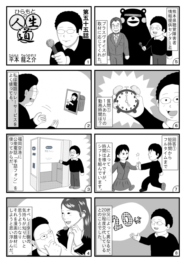 漫画画像。1コマ目:タイトル「ひらもとの人生道」第五十五話。平本龍之※イラストは、マイクを手に持つ平本さん。
2コマ目:私は電話リレーサービスをよく使ってる。※イラストは、電話リレーサービスを利用する平本さん。
3コマ目:福岡空港に公衆電話「手話フォン」を使ってからだ。※手話フォンの前に立つ笑顔の平本さん。
4コマ目:オペレーター側の気持ちが知りたいと思うようになり、それを漫画の題材にしようと思い浮かんだ。※イラストは、電話オペレーターと平本さん。
5コマ目:熊本県聴覚障害者情報提供センターとプラスヴォイスが取材に応じてくれた。※イラストは、熊本の名物ゆるキャラとプラスヴォイス代表の三浦さん、マイクを手に持つ平本さん。
6コマ目:質問1。1人あたりの勤務時間は?※イラストは、時計を手に持つ平本さん。
7コマ目:回答1。短時間からフルタイムまで人によってさまざまですが、シフトを組んでいます。※イラストは、勤務を交代する2人の電話オペレーター。
8コマ目:状況によって異なるが、20分程度交代しているとのことでした。※イラストは、解説する平本さん。