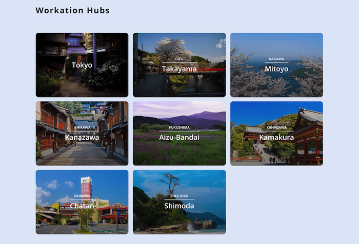 画像:
Workation Hubs
Tokyo(下町の画像)
GIF Takayama(川沿いで咲く桜の画像)
KAGAWA Mitoyo(桜の木の向こうに見える瀬戸内海の画像)
ISHIKAWA Kanazawa(木造の長屋が連なる伝統的な街の画像)
FUKUSHIMA Aizu-Bandai(花が広がる草原の画像)
KANAGAWA Kamakura(鶴岡八幡宮の画像)
OKINAWA Chatan(リゾートショッピングセンターの画像)
SHIZUOKA Shiomoda (海岸に立つ2本の杉の様子)