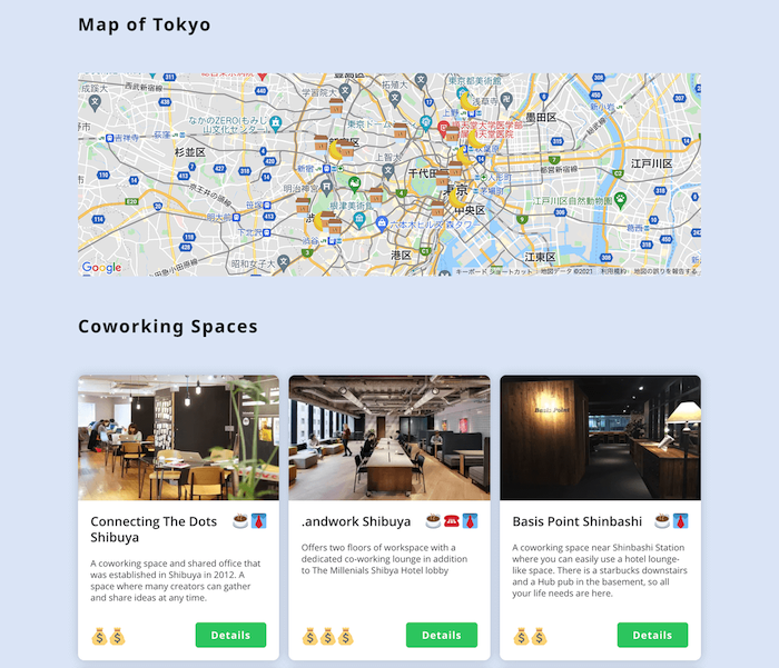 画像:
Map of Tokyo
(東京のGoogleマップ)
Coworking Spaces
Connecting The Dots Shibuya
A coworking space and shared office that was established in Shibuya in 2012. A space where many creators can gather and share ideas at any time.
予算マーク2つ
「Details」
.andwork Shibuya
Offers two floors of workspace with a dedicated co-working lounge in addition to The Millenials Shibya Hotel lobby
予算マーク3つ
「Details」
Basis Point Shinbashi
A coworking space near Shinbashi Station where you can easily use a hotel lounge-like space. There is a starbucks downstairs and a Hub pub in the basement, so all your life needs are here.
予算マーク2つ
「Details」