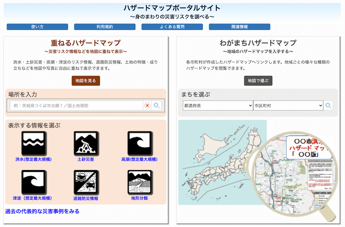 ハザードマップポータルサイト~身のまわりの災害リスクを調べる~
・重ねるハザードマップ~災害リスク情報などを地図に重ねて表示~
洪水・土砂災害・高潮・津波のリスク情報、道路防災情報、土地の特徴・成り立ちなどを地図や写真に自由に重ねて表示できます。
・わがまちハザードマップ~地域のハザードマップを入手する~
各市町村が作成したハザードマップへリンクします。地域ごとの様々な種類のハザードマップを閲覧できます。