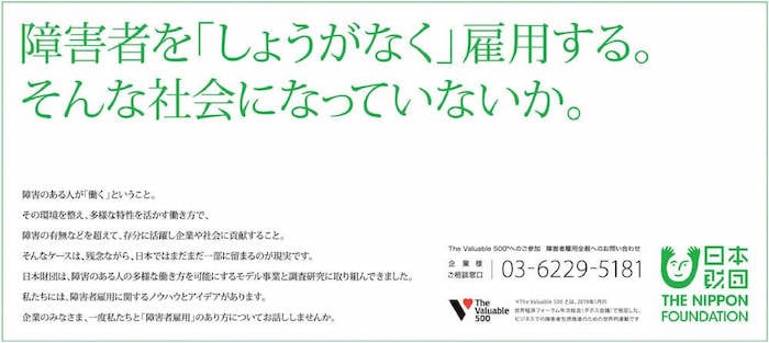 日本財団が2021年9月に打ち出した新聞広告の紙面。
障害者を「しょうがなく」雇用する。そんな社会になっていないか。
障害のある人が「働く」ということ。
その環境を整え、多様な特性を活かす働き方で、障害の有無などを超えて、存分に活躍し企業や社会に貢献すること。
そんなケースは、残念ながら、日本ではまだまだ一部に留まるのが現実です。
日本財団は、障害のある人の多様な働き方を可能にするモデル事業と調査研究に取り組んできました。
私たちには、障害者雇用に関するノウハウとアイデアがあります。
企業のみなさま、一度私たちと「障害者雇用」のあり方についてお話ししませんか。
The Valuable 500※へのご参加 障害者雇用全般へのお問い合わせ
企業様ご相談窓口:03-6229-5181
※The Valuable 500とは、2019年1月の世界経済フォーラム年次総会(ダボス会議)で発足した、ビジネスでの障害者包摂推進のための世界的運動です。
日本財団 THE NIPPON FOUNDATION