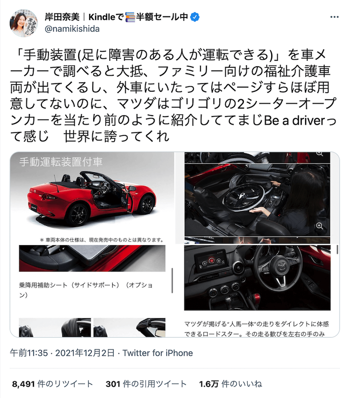 岸田奈美さんのツイート画面：
岸田奈美｜Kindleで?半額セール中
@namikishida
「手動装置(足に障害のある人が運転できる)」を車メーカーで調べると大抵、ファミリー向けの福祉介護車両が出てくるし、外車にいたってはページすらほぼ用意してないのに、マツダはゴリゴリの2シーターオープンカーを当たり前のように紹介しててまじBe a driverって感じ　世界に誇ってくれ
午前11:35　2021年12月2日　Twitter for iPhone
8,491件のリツイート
301件の引用ツイート
1.6万件のいいね
