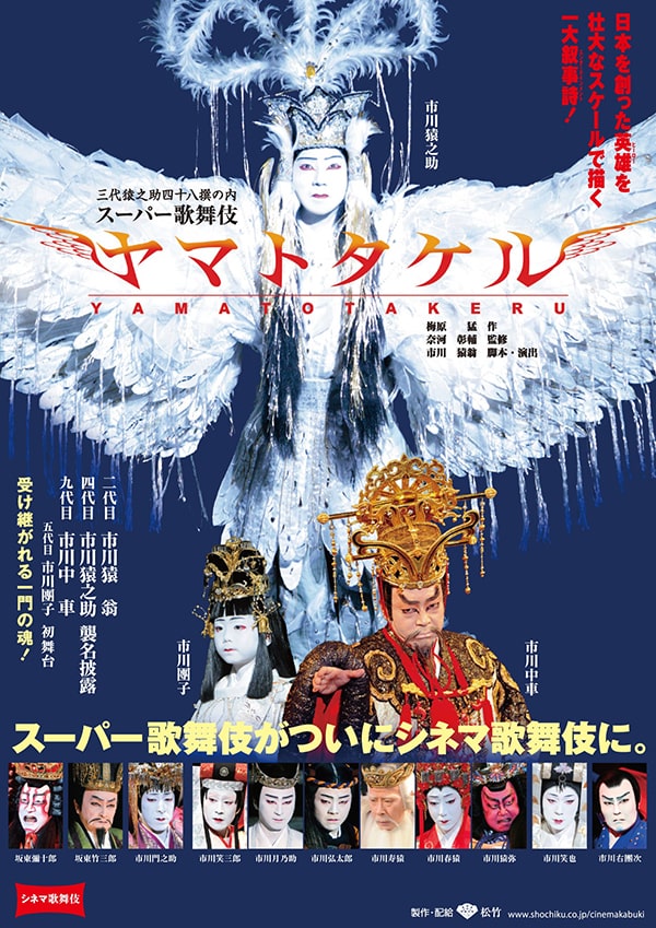 シネマ歌舞伎
日本を創った英雄を壮大なスケールで描く一大叙事詩!
三代猿之助四十八撰の内
スーパー歌舞伎
ヤマトタケル
梅原猛 作
奈河彰輔 監修
市川猿翁 脚本・演出
一代目市川猿翁
四代目市川猿之助襲名披露
九代目市川九車
五代目市川團子初舞台
受け継がれる一門の魂!
スーパー歌舞伎がついにシネマ歌舞伎に。
出演者
坂東彌十郎
坂東竹三郎
市川門之助
市川笑三郎
市川月乃助
市川弘太郎
市川寿猿
市川春猿
市川猿弥
市川笑也
市川右團次
製作・配給
松竹