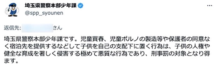 画像:埼玉県警察本部少年課のTwitterアカウントによる注意喚起
「埼玉県警察本部少年課です。児童買春、児童ポルノの製造等や保護者の同意なく宿泊先を提供するなどして子供を自己の支配下に置く行為は、子供の人権や健全な育成を著しく侵害する極めて悪質な行為であり、刑事罰の対象となり得ます」