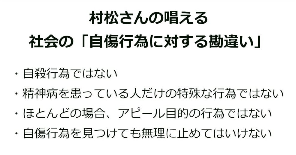 村松さんの唱える社会の「自傷行為に対する勘違い」
・自殺行為ではない
・精神病を患っている人だけの特殊な行為ではない
・ほとんどの場合、アピール目的の行為ではない
・自傷行為を見つけても無理に止めてはいけない