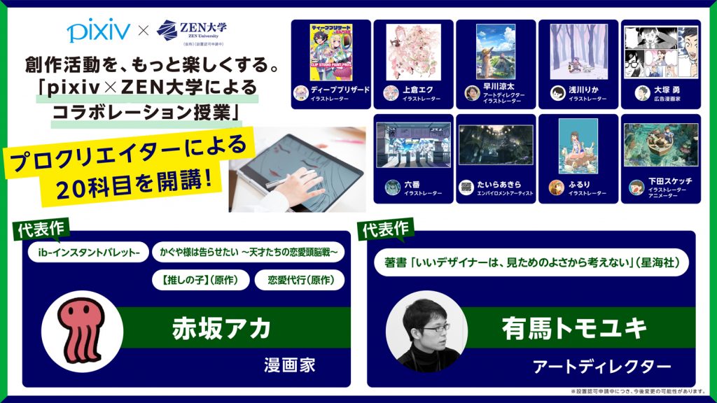 画像:ZEN大学「pixiv×ZEN大学によるコラボレーション授業」の紹介画像。画像左上に「創作活動を、もっと楽しくする。『pixiv×ZEN大学によるコラボレーション授業』プロクリエイターによる20科目を開校」の文字。画面右側に予定講師陣9名(ディープブリザード・イラストレーター、上倉エク・イラストレーター、早川涼太・アートディレクターイラストレーター、浅川りか・イラストレーター、大塚勇・広告マンガ家、六番・イラストレーター、たいらあきら・エンバイロメントアーティスト、ふるり・イラストレーター、下田スケッチ・イラストレーターアニメーター)の紹介。画像下側に予定講師2名(赤坂アカ・マンガ家、有馬トモユキ・アートディレクター)の紹介