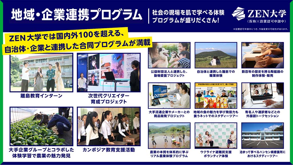 画像:ZEN大学「地域・企業連携プログラム」の紹介画像。画面上部に「ZEN大学では国内外100を超える、自治体・企業と連携した合同プログラムが満載」の文字。画面中央左上からプログラムの一例「離島教育インターン」「次世代クリエイター育成プロジェクト」「大手企業グループとコラボした体験学習で農業の魅力発見」「カンボジア教育支援活動」「公益財団法人と連携した動物愛護プロジェクト」自治体と連携した離島での職業体験」「数百年の歴史を誇る陶磁器の製作体験・販売」「大手流通企業やメーカーとの商品開発プロジェクト」「地域の職の魅力を学び発信力も養うネットでのスタディーツアー」「有名人や通訳者などとの外国語トークセッション」「農業の本質を体系的に学ぶリアル農業体験プログラム」「ウクライナ避難民支援ボランティア体験」「泊まって学べるハンセン病療養所におけるスタディーツアー」の紹介。