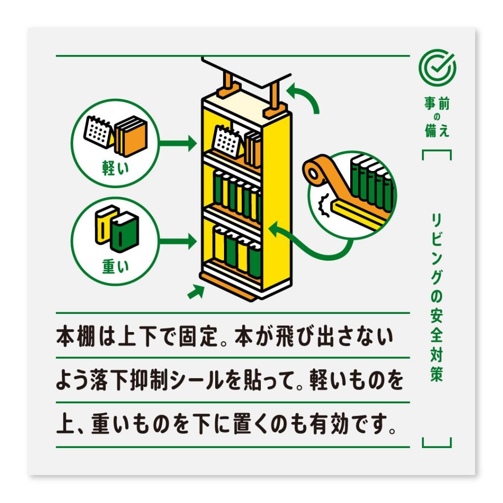 本棚は上下で固定。本が飛び出さないよう落下抑制シールを貼って。軽いものを上、重いものを下に置くのも有効です。
