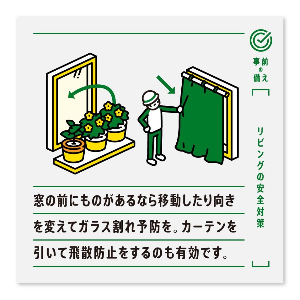 窓の前にものがあるなら移動したり向きを変えてガラス割れ予防を。カーテンを引いて飛散防止をするのも有効です。