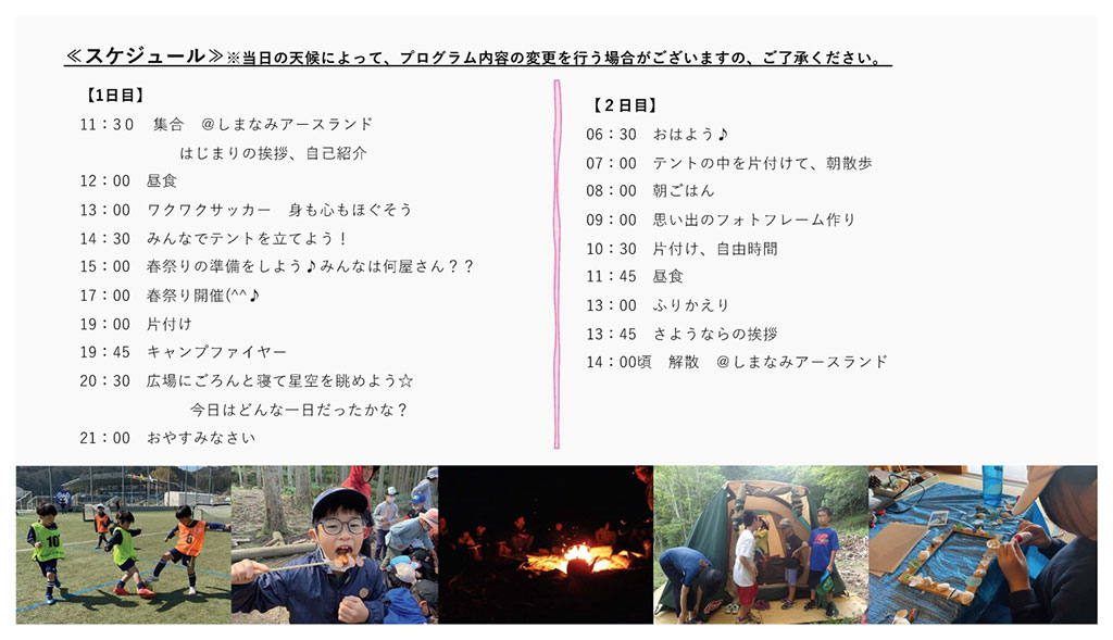 画像:キャンプのスケジュール。 1日目。11:30しまなみアースランド集合、はじまりの挨拶、自己紹介。12:00昼食。13:00ワクワクサッカー、身も心もほぐそう。14:30みんなでテントを立てよう。15:00春祭りの準備をしよう、みんなは何屋さん?。17:00春祭り開催。19:00片付け。19:45キャンプファイヤー。20:30広場にごろんと寝て星空を眺めよう、今日はどんな一日だったかな?。21:00おやすみなさい。 2日目。6:30おはよう。7:00テントの中を片付けて、朝散歩。8:00朝ごはん。9:00思い出のフォトフレーム作り。10:30片付け、自由時間。11:45昼食。13:00ふりかえり。13:45さようならの挨拶。14:00解散。 画像下に、参加者たちの写真。左からワクワクサッカーの様子、食事の様子、キャンプファイヤーの様子、片付けの様子、フォトフレーム作りの様子。