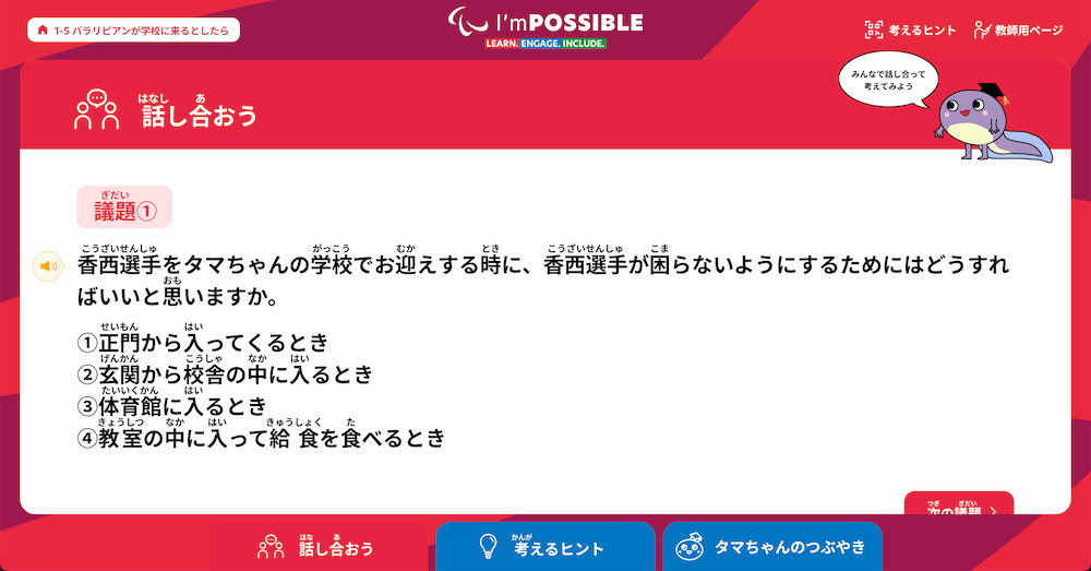 「話し合おう」　の一例：
議題１
香西選手をタマちゃんの学校でお迎えする時に、香西選手が困らないようにするためにはどうすればいいと思いますか。

1.正門から入はいってくるとき
2.玄関から校舎の中なかに入るとき
3.体育館に入るとき
4.教室の中に入って給食を食べるとき

