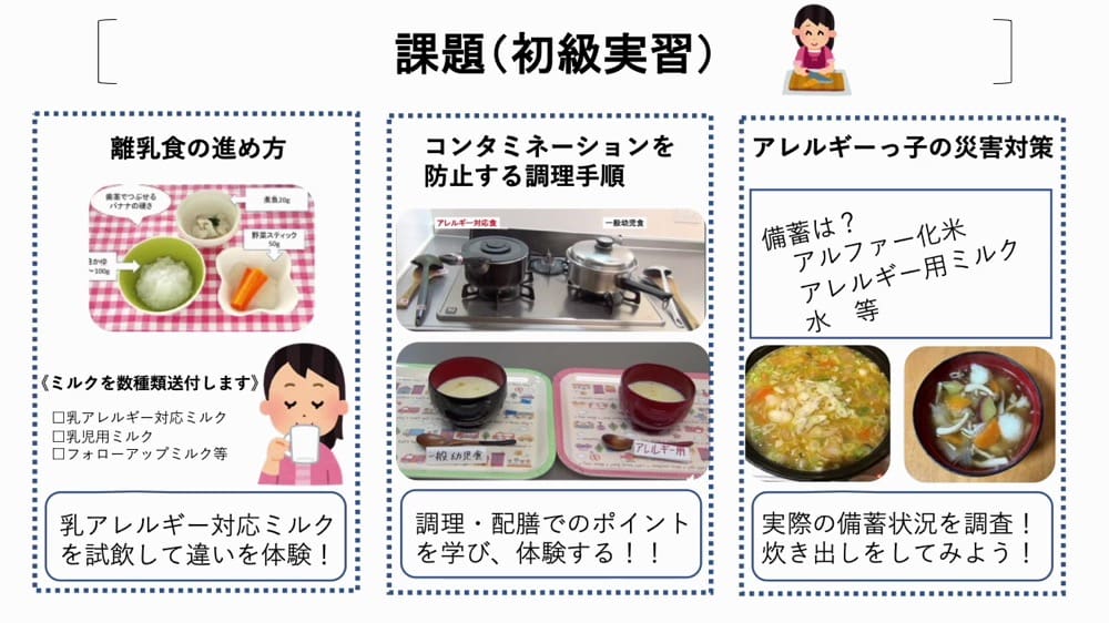 アレルギー大学初級の課題。

離乳食の進め方
乳アレルギー対応のミルクや乳児用ミルク、フォローアップミルクを試飲して違いを体験する活動。

コンタミネーションを防止する調理手順：
アレルギー対応の調理方法や配膳時の注意点を学ぶ内容。


食物アレルギーの災害対策：
アルファ化米やアレルギー用ミルク、水などの備蓄品を確認し、災害時の備えを学ぶ活動。