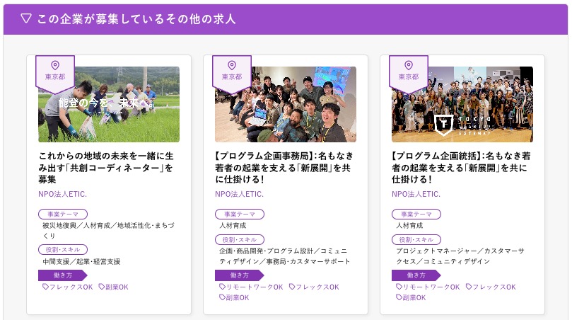 求人広告例：
エリア／東京都
求人見出し／これからの地域の未来を一緒に生み出す「共創コーディネーター」を募集
募集企業／NPO法人ETIC.
事業テーマ／被災地復興/人材育成/地域活性化・まちづくり
役割・スキル／中間支援/起業・経営支援
働き方／フレックスOK 副業OK

エリア／東京都
求人見出し／【プログラム企画事務局】名もなき若者の起業を支える 「新展開」 を共に仕掛ける!
募集企業／NPO法人ETIC.
事業テーマ／人材育成
役割・スキル／企画・商品開発・プログラム設計/コミュニティデザイン/事務局・カスタマーサポート
働き方／リモートワークOK フレックスOK　副業OK

エリア／東京都
求人見出し／【プログラム企画統括】 名もなき若者の起業を支える 「新展開」 を共に仕掛ける!
募集企業／NPO法人ETIC.
事業テーマ／人材育成
役割・スキル／プロジェクトマネージャー/カスタマーサクセス/コミュニティデザイン
働き方／リモートワークOK フレックスOK　副業OK