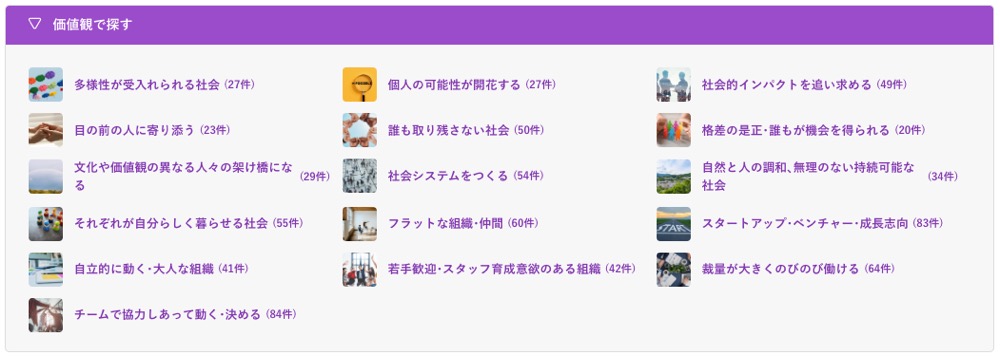価値観で探す：
・多様性が受入れられる社会 (27件)
・個人の可能性が開花する (27件)
・社会的インパクトを追い求める (49件)
・目の前の人に寄り添う(23件)
・文化や価値観の異なる人々の架け橋になる(29件)
・社会システムをつくる (54件)
・誰も取り残さない社会 (50件)
・格差の是正・誰もが機会を得られる (20件)
・自然と人の調和、無理のない持続可能な社会(34件)
・それぞれが自分らしく暮らせる社会 (55件)
・フラットな組織･仲間 (60件)
・自立的に動く・大人な組織 (41件)
・チームで協力しあって動く・決める (84件)
・スタートアップ・ベンチャー・成長志向 (83件)
・若手歓迎スタッフ育成意欲のある組織 (42件)
・裁量が大きくのびのび働ける (64件)