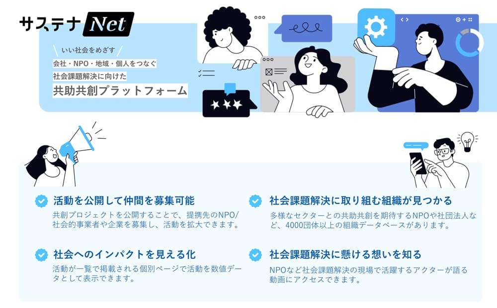 サステナ Net
いい社会をめざす、会社・NPO・地域・個人をつなぐ、社会課題解決に向けた共助共創プラットフォーム

活動を公開して仲間を募集可能
共創プロジェクトを公開することで、 提携先のNPO/社会的事業者や企業を募集し、 活動を拡大できます。

社会課題解決に取り組む組織が見つかる
多様なセクターとの共助共創を期待するNPOや社団法人など、 4000団体以上の組織データベースがあります。

社会へのインパクトを見える化
活動が一覧で掲載される個別ページで活動を数値データとして表示できます。

社会課題解決に懸ける想いを知る
NPOなど社会課題解決の現場で活躍するアクターが語る動画にアクセスできます。