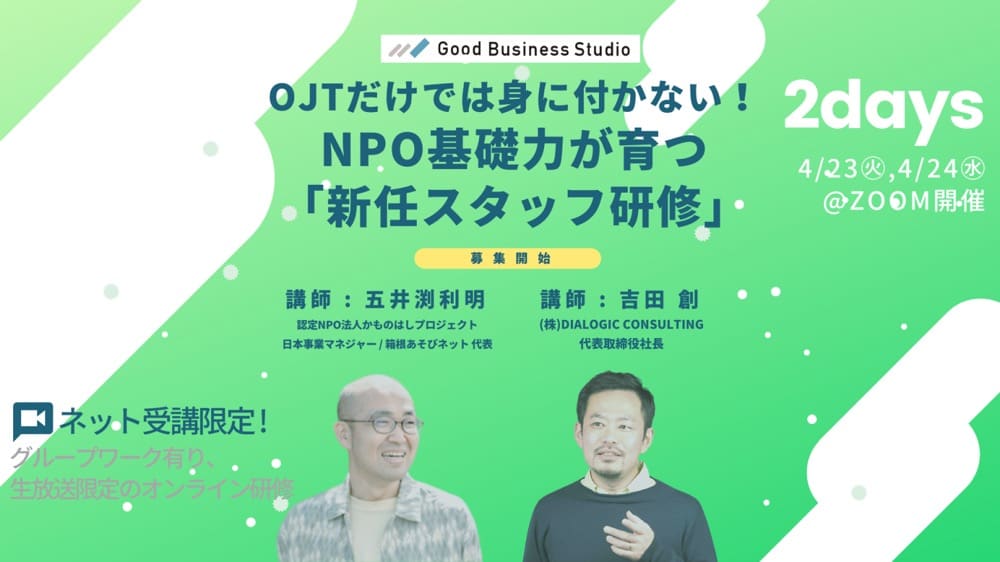 Good Business Studio
OJTだけでは身に付かない!NPO基礎力が育つ「新任スタッフ研修」
募集開始
2days 4/23,4/24

ネット受講限定!
グループワーク有り、生放送限定のオンライン研修

講師: 五井渕利明
認定NPO法人かものはしプロジェクト
日本事業マネジャー/箱根あそびネット代表

講師: 吉田 創
(株) DIALOGIC CONSULTING
代表取締役社長