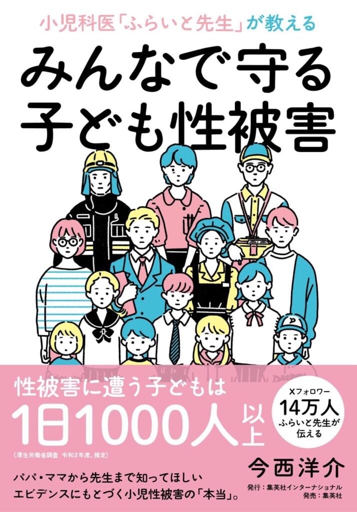 今西洋介さんの著書『小児科医「ふらいと先生」が教える みんなで守る子ども性被害』の表紙。
表紙の上部にはタイトルが記載され、中部には子どもから大人まで、さまざまな性別・年齢・職業の人々が描かれている。下部の帯には、以下のような文言が記されている。
「性被害に遭う子どもは1日1000人以上」
「パパ・ママから先生まで知ってほしい、エビデンスにもとづく小児性被害の『本当』。」
「Xフォロワー14万人 ふらいと先生が伝える」
著者名「今西洋介」
「発行:集英社インターナショナル 発売:集英社」