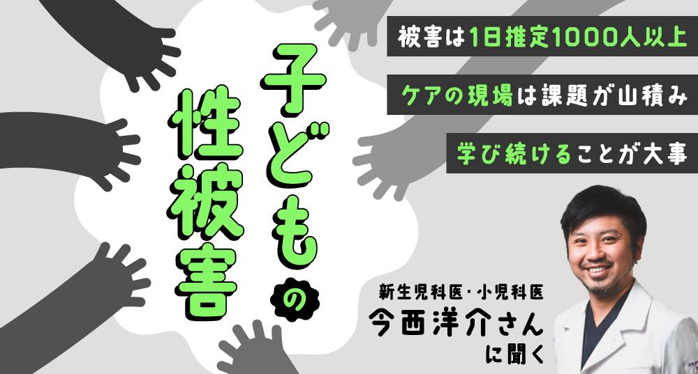 本記事のメインビジュアル。 左側には「子どもの性被害」と記載され、右側には取材対象者である今西洋介さんの写真と、以下の文言が記されている。 「被害は1日推定1000人以上」 「ケアの現場は課題が山積み」 「学び続けることが大事」 「新生児科医・小児科医 今西洋介さんに聞く」