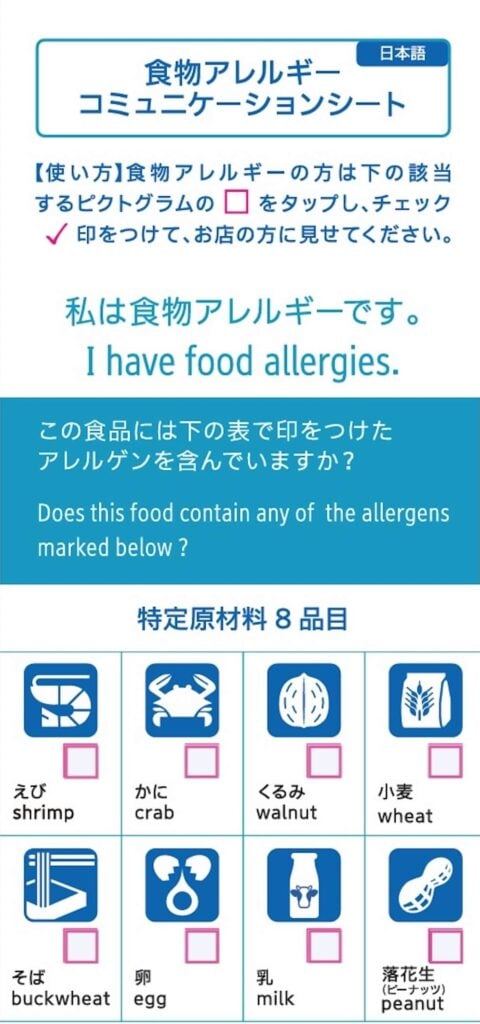 ＜食物アレルギーコミュニケーションシート＞
【使い方】 食物アレルギーの方は下の該当するピクトグラムの□をタップし、チェック✓印をつけて、お店の方に見せてください。

私は食物アレルギーです。
I have food allergies.

この食品には下の表で印をつけたアレルゲンを含んでいますか?
Does this food contain any of the allergens
marked below ?

特定原材料 8品目
□えび／shrimp
□かに／crab
□くるみ／walnut
□小麦／wheat
□そば／buckwheat
□卵／egg
□乳／milk
□落花生(ピーナッツ)／peanut