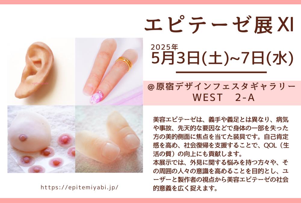 「エピテーゼ展」の宣伝チラシ。
左には、エピテーゼの画像が4枚（耳・手の指・胸・足の指）。右には以下の内容が書いてある。

エピテーゼ展XI
2025年5月3日(土)〜7日(水)
@原宿デザインフェスタギャラリーWEST 2-A

美容エピテーゼは、義手や義足と異なり、病気や事故、先天的な要因などで身体の一部を失った方の美的側面に焦点を当てた装具です。自己肯定感を高め、社会復帰を支援することで、QOL（生活の質）向上にも貢献します。本展示では、外見に関する悩みを持つ方々や、その周囲の人々の意識を高めることを目的とし、ユーザーと製作者の視点から美容エピテーゼの社会的意義を広く捉えます。