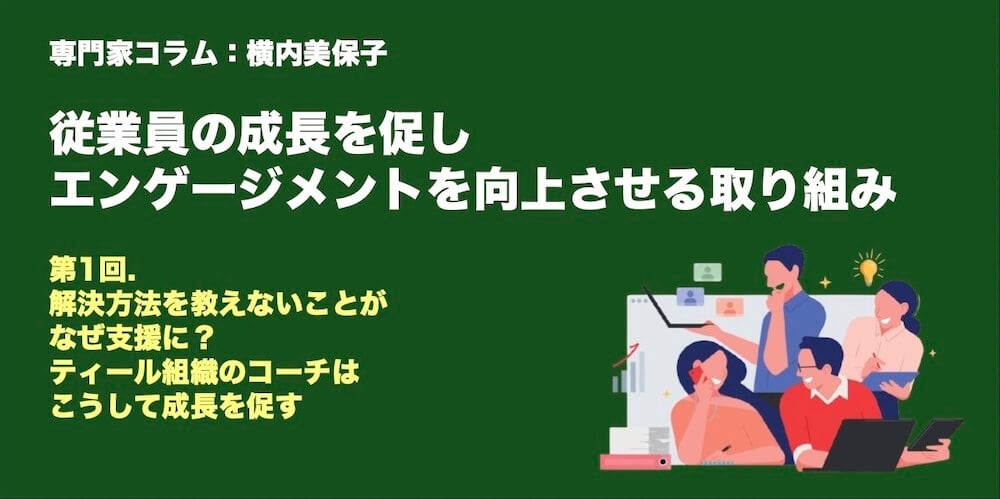 専門家コラム：横内美保子さん 従業員の成長を促し、エンゲージメントを向上させる取り組み 第1回　解決方法を教えないことがなぜ支援に？　ティール組織のコーチはこうして成長を促す