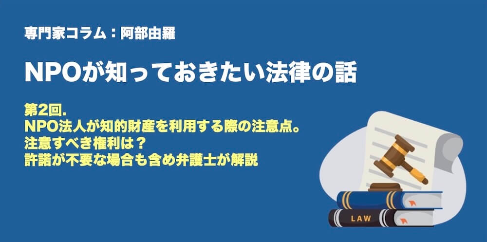 専門家コラム：NPOが知っておきたい法律のはなし　阿部由羅さん 第2回.NPO法人が知的財産を利用する際の注意点。注意すべき権利は？ 許諾が不要な場合も含め弁護士が解説
