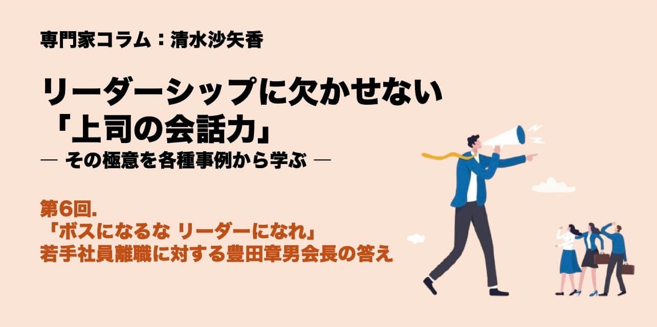 専門家コラム：清水沙矢香 リーダーシップに欠かせない「上司の会話力」―その極意を各種事例から学ぶ― 第6回.「ボスになるな リーダーになれ」。若手社員離職に対する豊田章男会長の答え