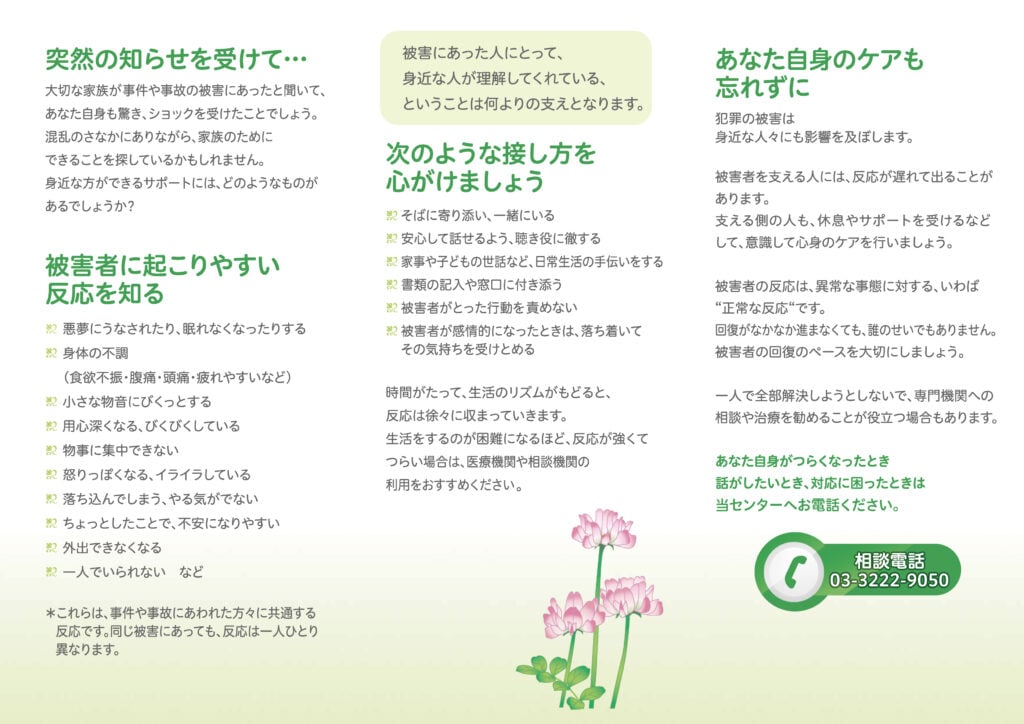 ■突然の知らせを受けて···
被害にあった人にとって、身近な人が理解してくれている、ということは何よりの支えとなります。
大切な家族が事件や事故の被害にあったと聞いて、あなた自身も驚き、ショックを受けたことでしょう。
混乱のさなかにありながら、家族のためにできることを探しているかもしれません。
身近な方ができるサポートには、どのようなものがあるでしょうか?
■被害者に起こりやすい反応を知る
・悪夢にうなされたり、眠れなくなったりする
・身体の不調(食欲不振・腹痛・頭痛・疲れやすいなど)
・小さな物音にぴくっとする
・用心深くなる、びくびくしている
・物事に集中できない
・怒りっぽくなる、イライラしている
・落ち込んでしまう、やる気がでない
・ちょっとしたことで、不安になりやすい
・外出できなくなる
・一人でいられない など
※これらは、事件や事故にあわれた方々に共通する反応です。
同じ被害にあっても、反応は一人ひとり異なります。
被害にあった人にとって身近な人が理解してくれている、ということは何よりの支えとなります。
■次のような接し方を心がけましょう
・そばに寄り添い、一緒にいる
・安心して話せるよう、聴き役に徹する
・家事や子どもの世話など、日常生活の手伝いをする
・書類の記入や窓口に付き添う
・被害者がとった行動を責めない
・被害者が感情的になったときは、落ち着いてその気持ちを受けとめる
時間がたって、生活のリズムがもどると、反応は徐々に収まっていきます。
生活をするのが困難になるほど、 反応が強くてつらい場合は、医療機関や相談機関の利用をおすすめください。
■あなた自身のケアも忘れずに
犯罪の被害は身近な人々にも影響を及ぼします。
被害者を支える人には、反応が遅れて出ることがあります。
支える側の人も、休息やサポートを受けるなどして、意識して心身のケアを行いましょう。
被害者の反応は、 異常な事態に対する、いわば“正常な反応”です。
回復がなかなか進まなくても、誰のせいでもありません。
被害者の回復のペースを大切にしましょう。
一人で全部解決しようとしないで、 専門機関への相談や治療を勧めることが役立つ場合もあります。
あなた自身がつらくなったとき、話がしたいとき、対応に困ったときは当センターへお電話ください。
相談電話
03-3222-9050