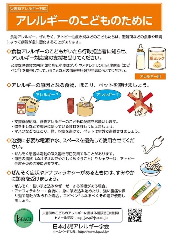 災害時アレルギー対応
「アレルギーのこどものために」

食物アレルギー、 ぜんそく、アトピー性皮ふ炎などのこどもたちは、避難所などの食事や環境によって病気が急に悪化することがあります。

●食物アレルギーのこどもがいたら行政担当者に知らせ、アレルギー対応食の支援を受けてください。
必要な除去食の内容 (例: 卵と小麦はダメ)やアドレナリン自己注射薬 (エピペン)を携帯してしていることなどの情報を行政担当者に伝えてください。

◆アレルギーの原因となる食物、ほこり、ペットを避けましょう。
・支援食配給時、食物アレルギーのこどもに配慮をお願いします。
・炊き出しなどで調理に使っている食材を詳しく伝えましょう。
・マスクなどでほこり、煙、粉塵を避けて、ペットは室外で避難させましょう。

◆治療に必要な電源や水、スペースを優先して使用させてください。
・ぜんそく患者は電動の吸入器を毎日使用することがあります。
・毎日の清拭（ぬれタオルでやさしくぬぐうこと）やシャワーは、 アトピー性皮ふ炎の治療に必要です。

◆ぜんそく症状やアナフィラキシーがあるときには、すみやかに診察を受けましょう。
・ぜんそく→強い咳き込みやゼーゼーする呼吸がある場合。
・アナフィラキシー→食後に、急に咳き込み始めたり、強い腹痛や繰り返す嘔吐がみられた場合。エピペンはなるべくその場で使用しましょう。


災害時のこどものアレルギーに関する相談窓口（無料）
メール相談 sup_jasp@jspaci.jp

日本小児アレルギー学会
ホームページURL　http://www.jspaci.jp/