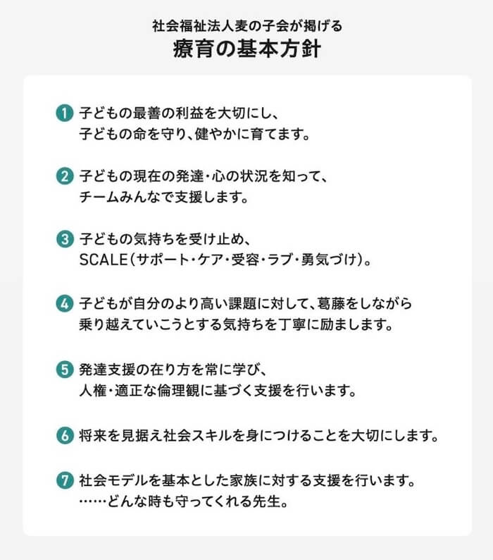 麦の子会が掲げる、療育の基本方針:
1.子どもの最善の利益を大切にし、子どもの命を守り、健やかに育てます。
2.子どもの現在の発達・心の状況を知って、チームみんなでで支援します。
3.子どもの気持ちを受け止め、SCALE(サポート・ケア・受容・ラブ・勇気づけ)。
4.子どもが自分のより高い課題に対して、葛藤をしながら乗り越えていこうとする気持ちを丁寧に励まします。
5.発達支援の在り方を常に学び、人権・適正な倫理観に基づく支援を行います。
6.将来を見据え社会スキルを身につけることを大切にします。
7.社会モデルを基本とした家族に対する支援を行います。……どんな時も守ってくれる先生。