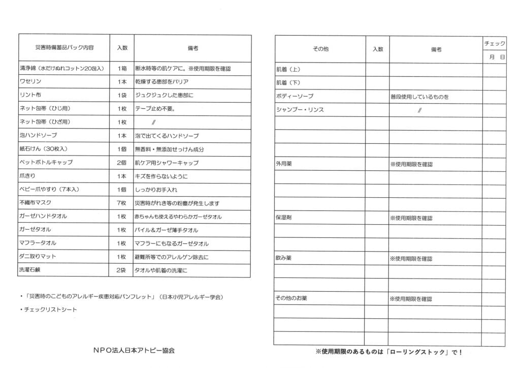 NPO法人日本アトピー協会が作成した「災害時備蓄品チェックリスト」の表。

表は「災害時備蓄品パック内容」「その他」の2つの大項目に分かれています。

災害時備蓄品パック内容：薬用石鹸（または濡れコットン）、ワセリン、リント布、ネット包帯（ひじ用・ひざ用）、泡ハンドソープ、紙石鹸、ペットボトルキャップ、爪きり、ベビー爪やすり、不織布マスク、ガーゼハンドタオル、ガーゼタオル、マフラータオル、ダニ取りマット、洗濯石鹸

その他：肌着（上・下）、ボディーソープ（普段使用しているもの）、シャンプー・リンス、外用薬（使用期限を確認）、保湿剤（使用期限を確認）、飲み薬（使用期限を確認）、その他のお薬（使用期限を確認）