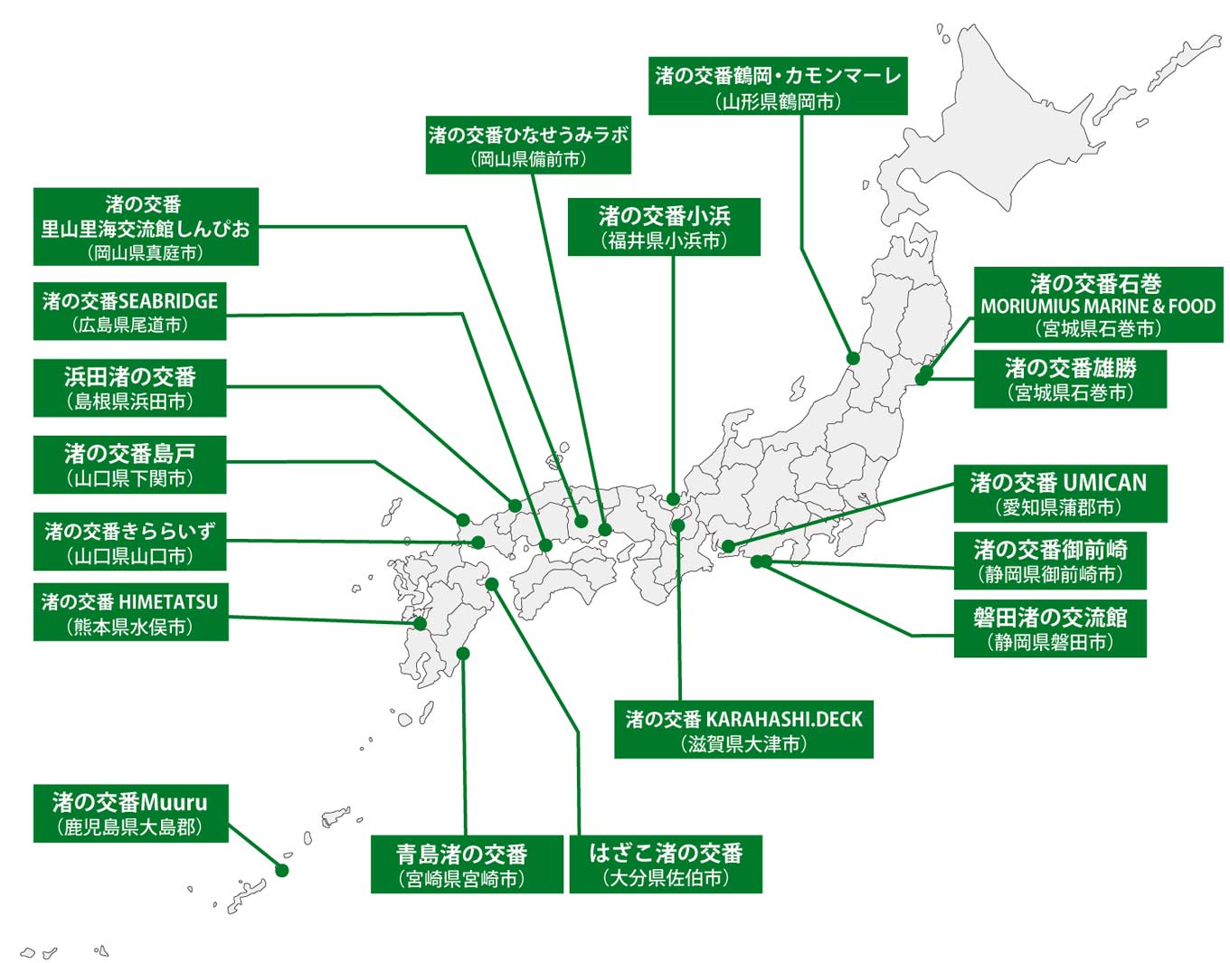 渚の交番が設置されている場所を示した日本地図。 渚の交番 石巻 MORIUMIUS MARINE & FOOD(宮城県石巻市)、渚の交番 雄勝(宮城県石巻市)、渚の交番鶴岡・カモンマーレ(山形県鶴岡市)、渚の交番御前崎(静岡県御前崎市)、磐田渚の交流館(静岡県磐田市)、渚の交番UMICAN(愛知県蒲郡市)、渚の交番KARAHASHI.DECK(滋賀県大津市)、渚の交番小浜(福井県小浜市)、渚の交番 ひなせうみラボ(岡山県備前市)、渚の交番 里山里海交流館しんぴお(岡山県真庭市)、渚の交番SEABRIDGE(広島県尾道市)、浜田渚の交番(島根県浜田市)、渚の交番島戸(山口県下関市)、渚の交番きららいず(山口県山口市)、渚の交番HIMETATSU(熊本県水俣市)、はざこ渚の交番(大分県佐伯市)、青島渚の交番(宮崎県宮崎市)、渚の交番 Muuru(鹿児島県大島郡)